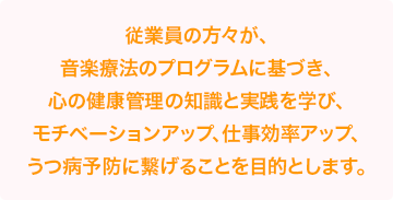 従業員の方々が、音楽療法のプログラムに基づき、心の健康管理の知識と実践を学び、モチベーションアップ、仕事効率アップ、うつ病予防に繋げることを目的とします。