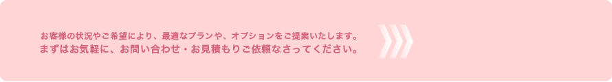 客様の状況やご希望により、最適なプランや、オプションをご提案いたします。
まずはお気軽に、お問い合わせ・お見積もりご依頼なさってください。